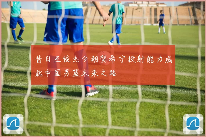昔日王俊杰今朝贺希宁投射能力成就中国男篮未来之路