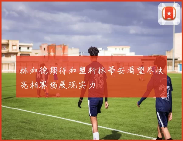 林加德期待加盟科林蒂安渴望尽快亮相赛场展现实力