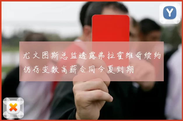 尤文图斯总监透露弗拉霍维奇续约仍存变数高薪合同今夏到期