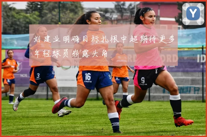 刘建业明确目标扎根中超期待更多年轻球员崭露头角