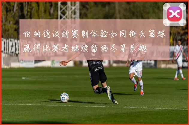 伦纳德谈新赛制体验如同街头篮球赢得比赛者继续留场尽享乐趣