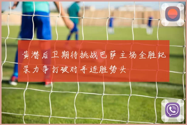 黄潜后卫期待挑战巴萨主场全胜纪录力争打破对手连胜势头