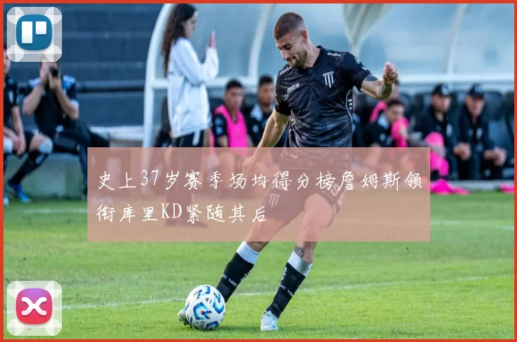 史上37岁赛季场均得分榜詹姆斯领衔库里KD紧随其后