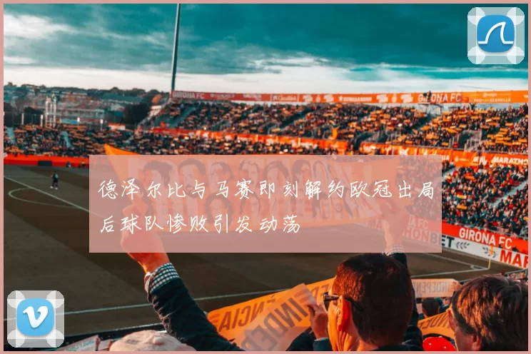 德泽尔比与马赛即刻解约欧冠出局后球队惨败引发动荡