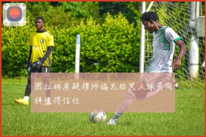 图拉姆质疑穆帅偏见称黑人球员同样值得信任
