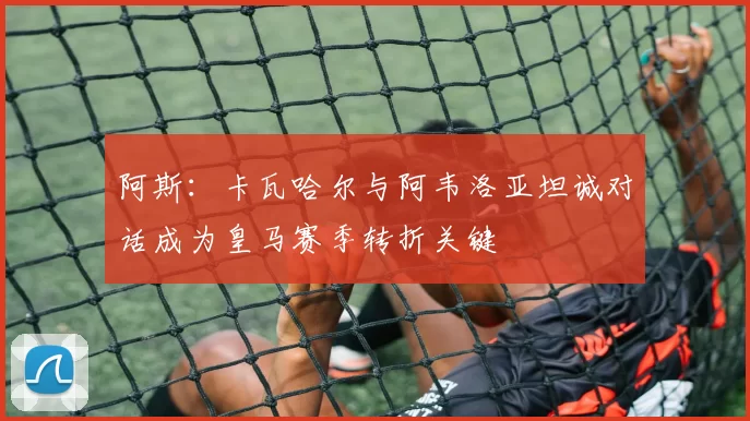 阿斯：卡瓦哈尔与阿韦洛亚坦诚对话成为皇马赛季转折关键
